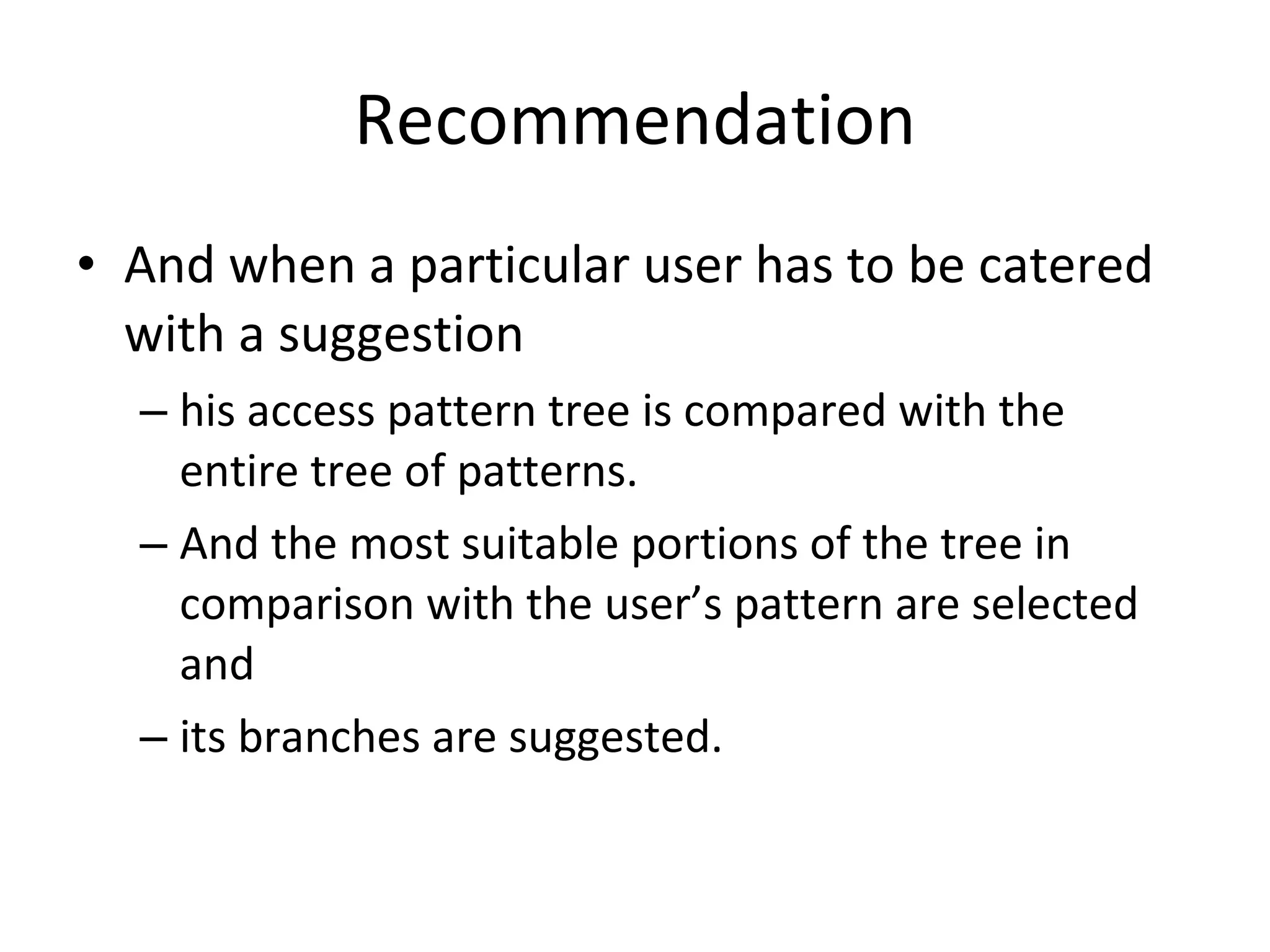 Recommendation And when a particular user has to be catered with a suggestion  his access pattern tree is compared with the entire tree of patterns.  And the most suitable portions of the tree in comparison with the user’s pattern are selected and  its branches are suggested. 