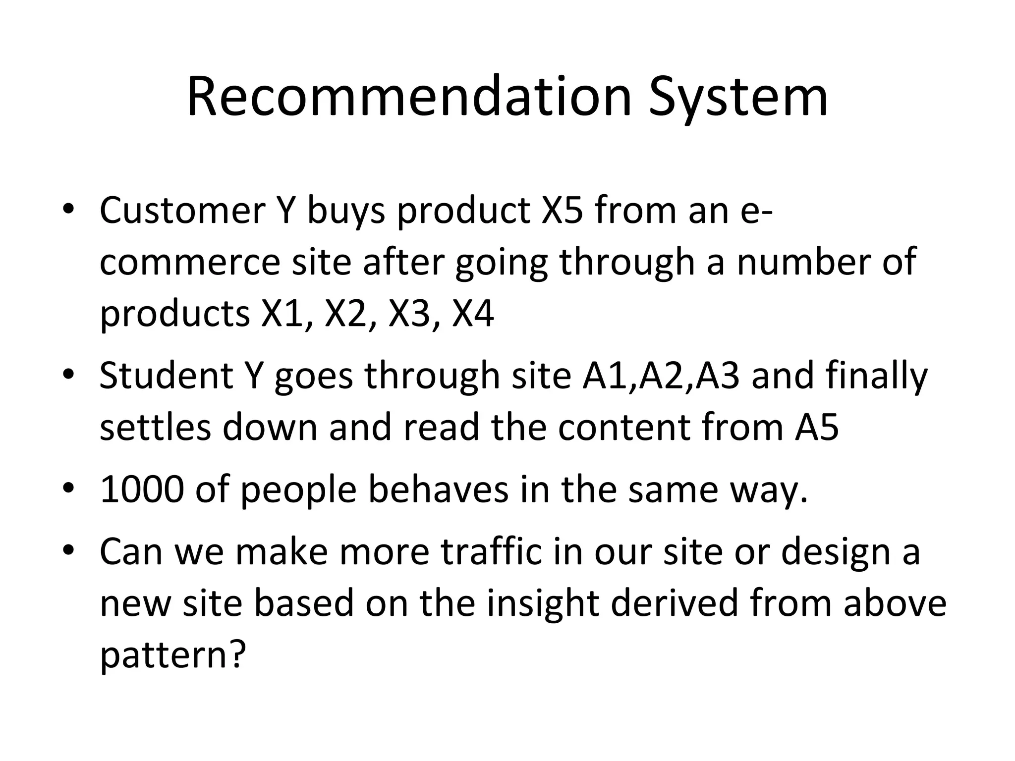Recommendation System Customer Y buys product X5 from an e-commerce site after going through a number of products X1, X2, X3, X4 Student Y goes through site A1,A2,A3 and finally settles down and read the content from A5 1000 of people behaves in the same way. Can we make more traffic in our site or design a new site based on the insight derived from above pattern? 