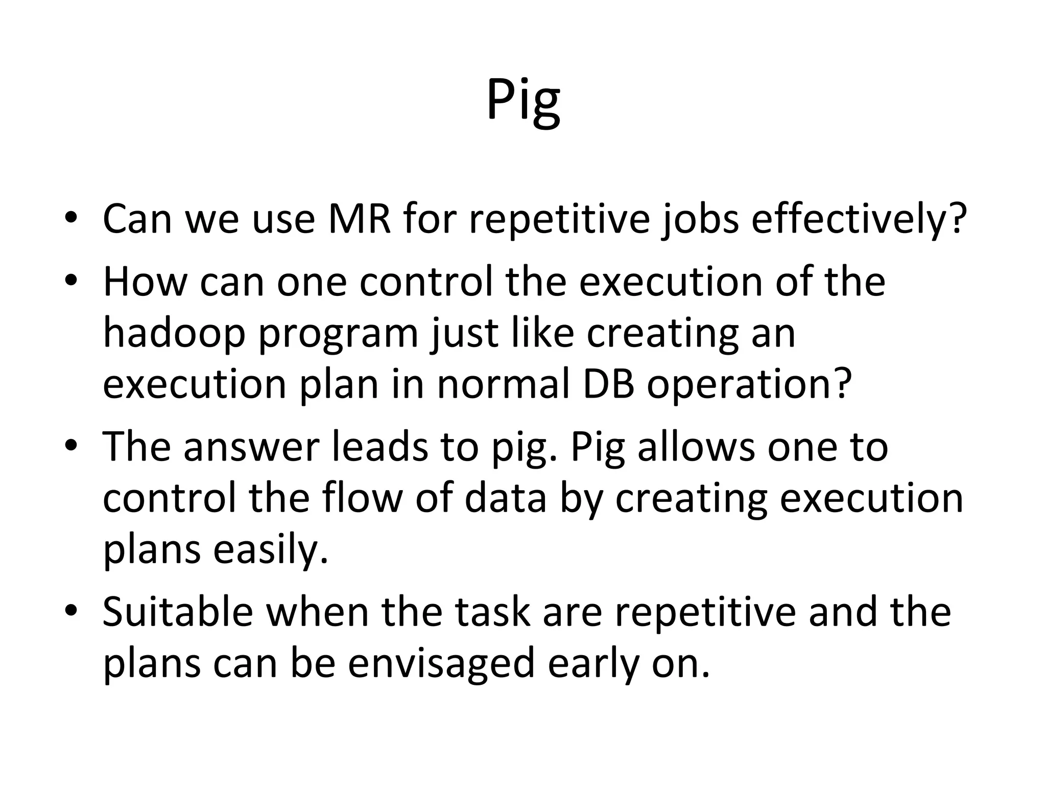 Pig Can we use MR for repetitive jobs effectively? How can one control the execution of the hadoop program just like creating an execution plan in normal DB operation?  The answer leads to pig. Pig allows one to control the flow of data by creating execution plans easily. Suitable when the task are repetitive and the plans can be envisaged early on. 