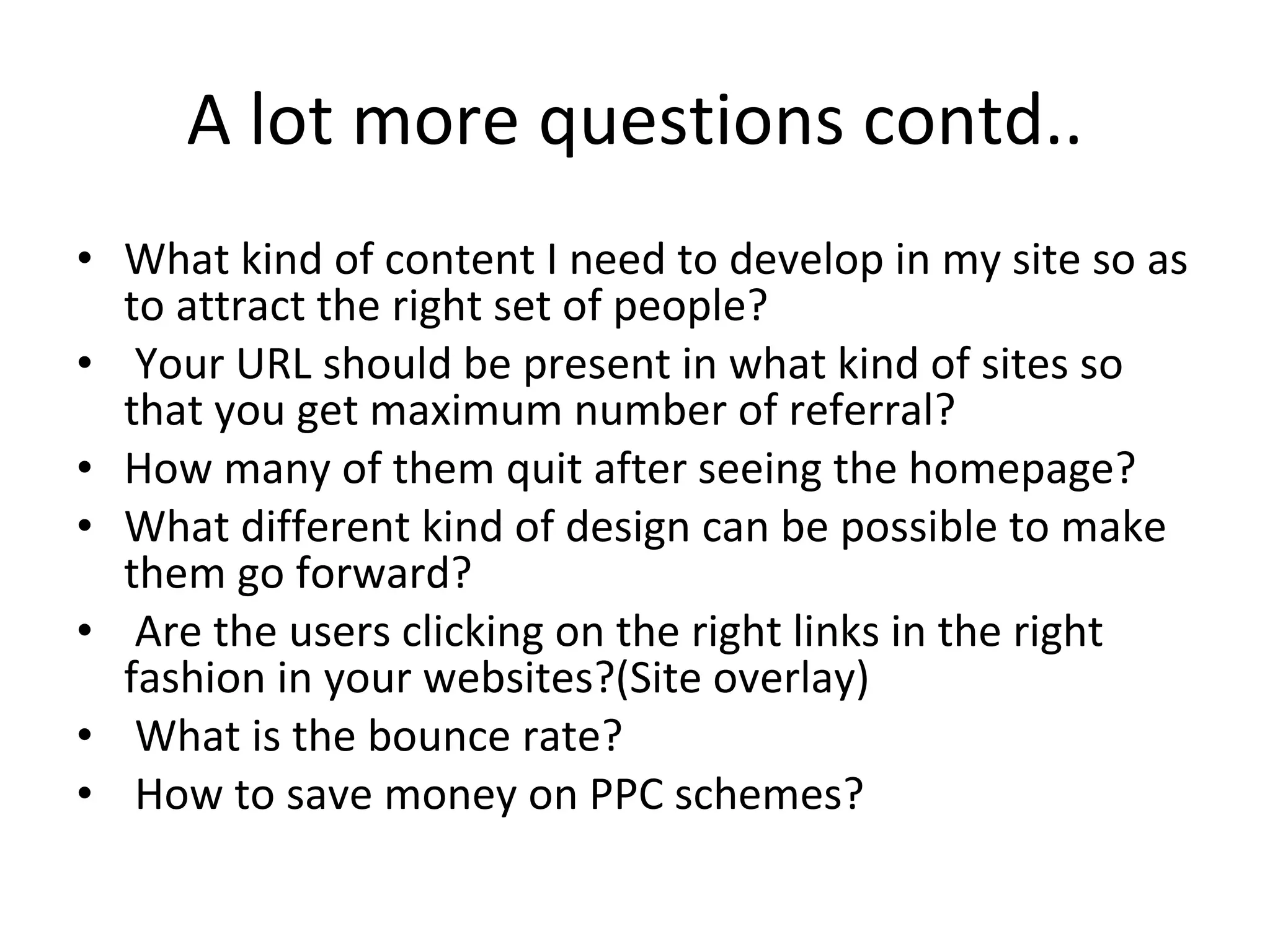 A lot more questions contd.. What kind of content I need to develop in my site so as to attract the right set of people? Your URL should be present in what kind of sites so that you get maximum number of referral?  How many of them quit after seeing the homepage?  What different kind of design can be possible to make them go forward? Are the users clicking on the right links in the right fashion in your websites?(Site overlay) What is the bounce rate? How to save money on PPC schemes? 