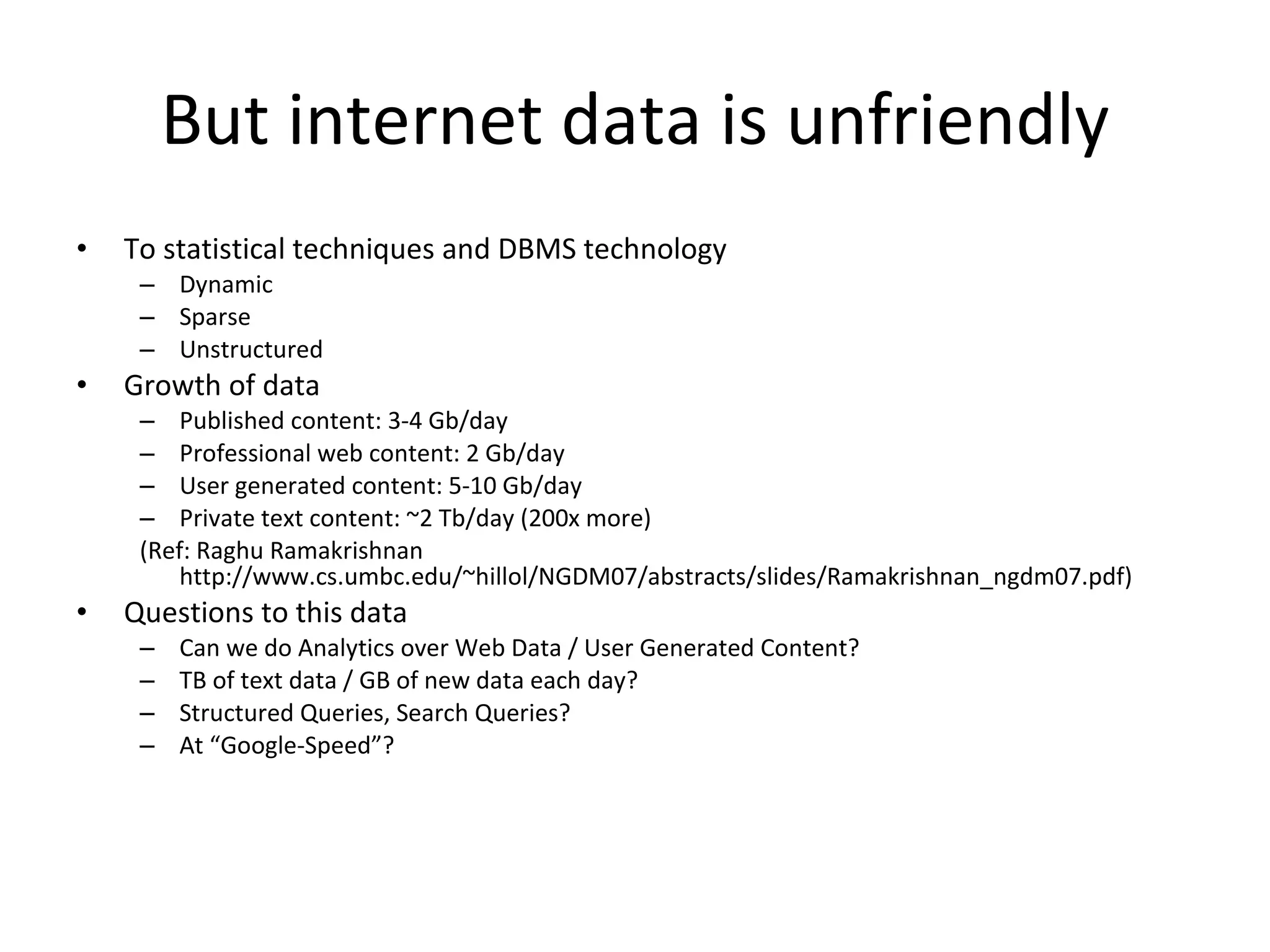 But internet data is unfriendly To statistical techniques and DBMS technology Dynamic Sparse Unstructured Growth of data Published content: 3-4 Gb/day Professional web content: 2 Gb/day User generated content: 5-10 Gb/day Private text content: ~2 Tb/day (200x more) (Ref: Raghu Ramakrishnan http://www.cs.umbc.edu/~hillol/NGDM07/abstracts/slides/Ramakrishnan_ngdm07.pdf) Questions to this data Can we do Analytics over Web Data / User Generated Content? TB of text data / GB of new data each day? Structured Queries, Search Queries? At “Google-Speed”? 