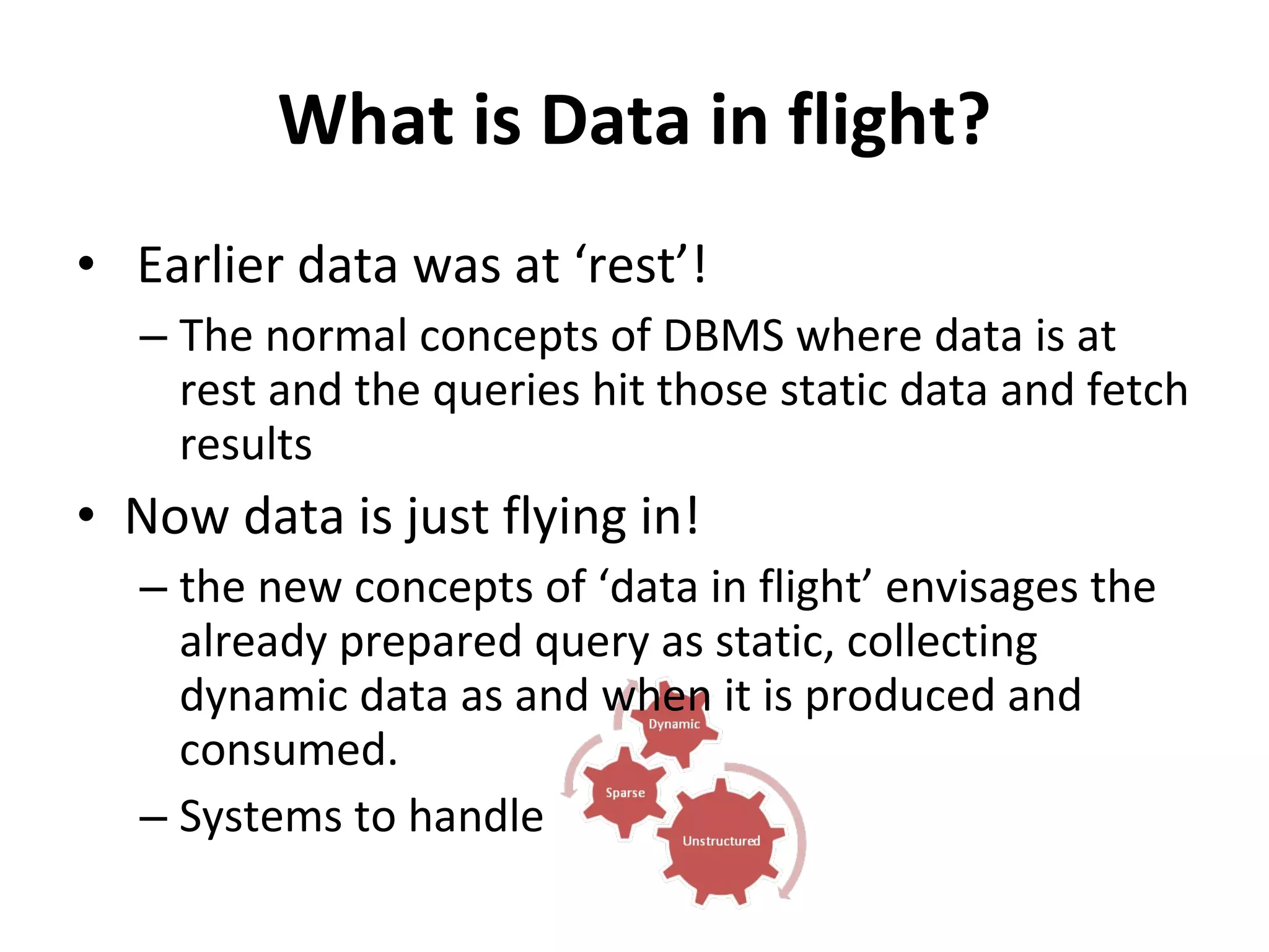 What is Data in flight? Earlier data was at ‘rest’! The normal concepts of DBMS where data is at rest and the queries hit those static data and fetch results Now data is just flying in! the new concepts of ‘data in flight’ envisages the already prepared query as static, collecting dynamic data as and when it is produced and consumed. Systems to handle 