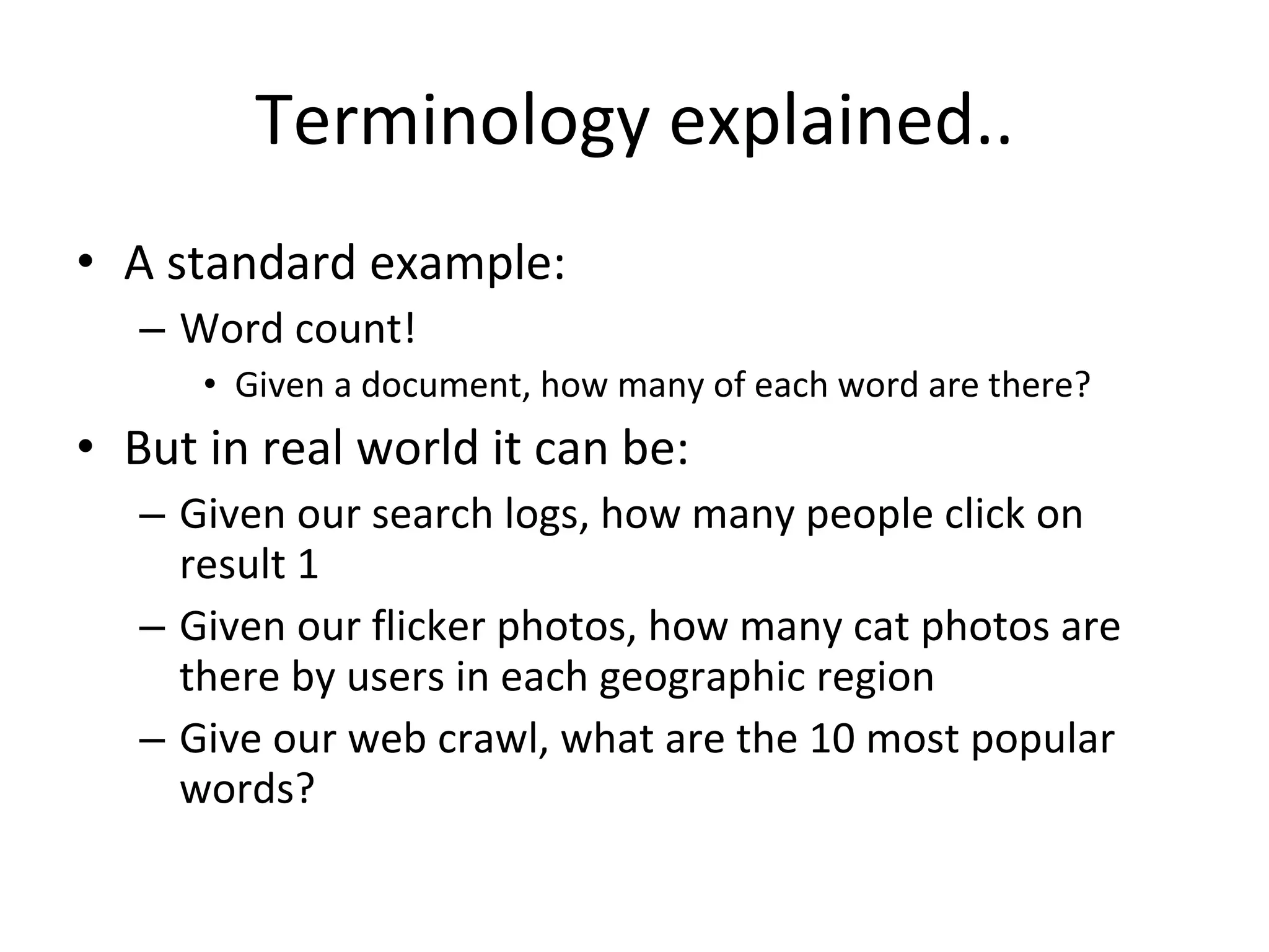 Terminology explained.. A standard example: Word count! Given a document, how many of each word are there? But in real world it can be: Given our search logs, how many people click on result 1 Given our flicker photos, how many cat photos are there by users in each geographic region Give our web crawl, what are the 10 most popular words? 