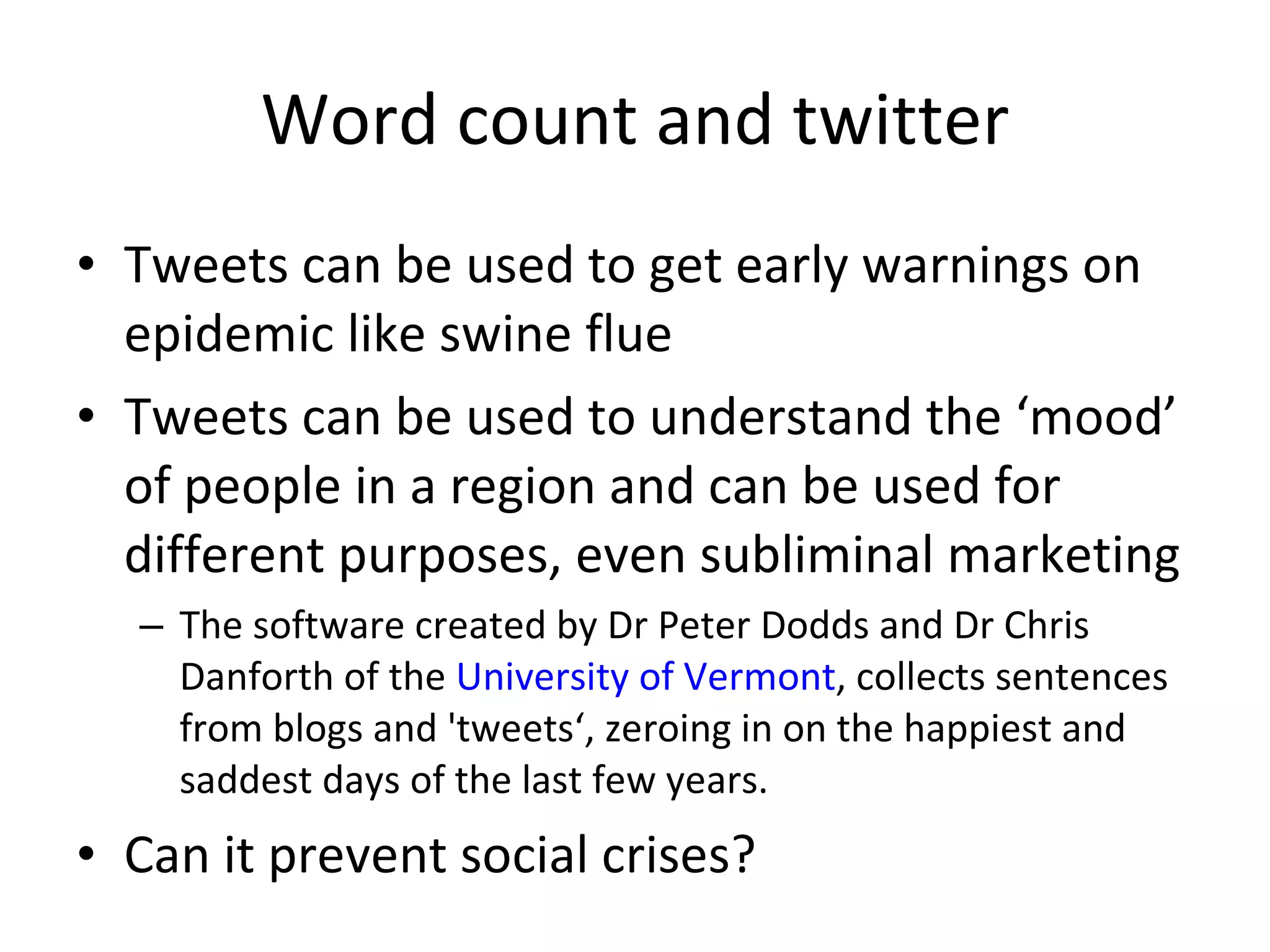 Word count and twitter Tweets can be used to get early warnings on epidemic like swine flue Tweets can be used to understand the ‘mood’ of people in a region and can be used for different purposes, even subliminal marketing The software created by Dr Peter Dodds and Dr Chris Danforth of the  University of Vermont , collects sentences from blogs and 'tweets‘, zeroing in on the happiest and saddest days of the last few years. Can it prevent social crises? 