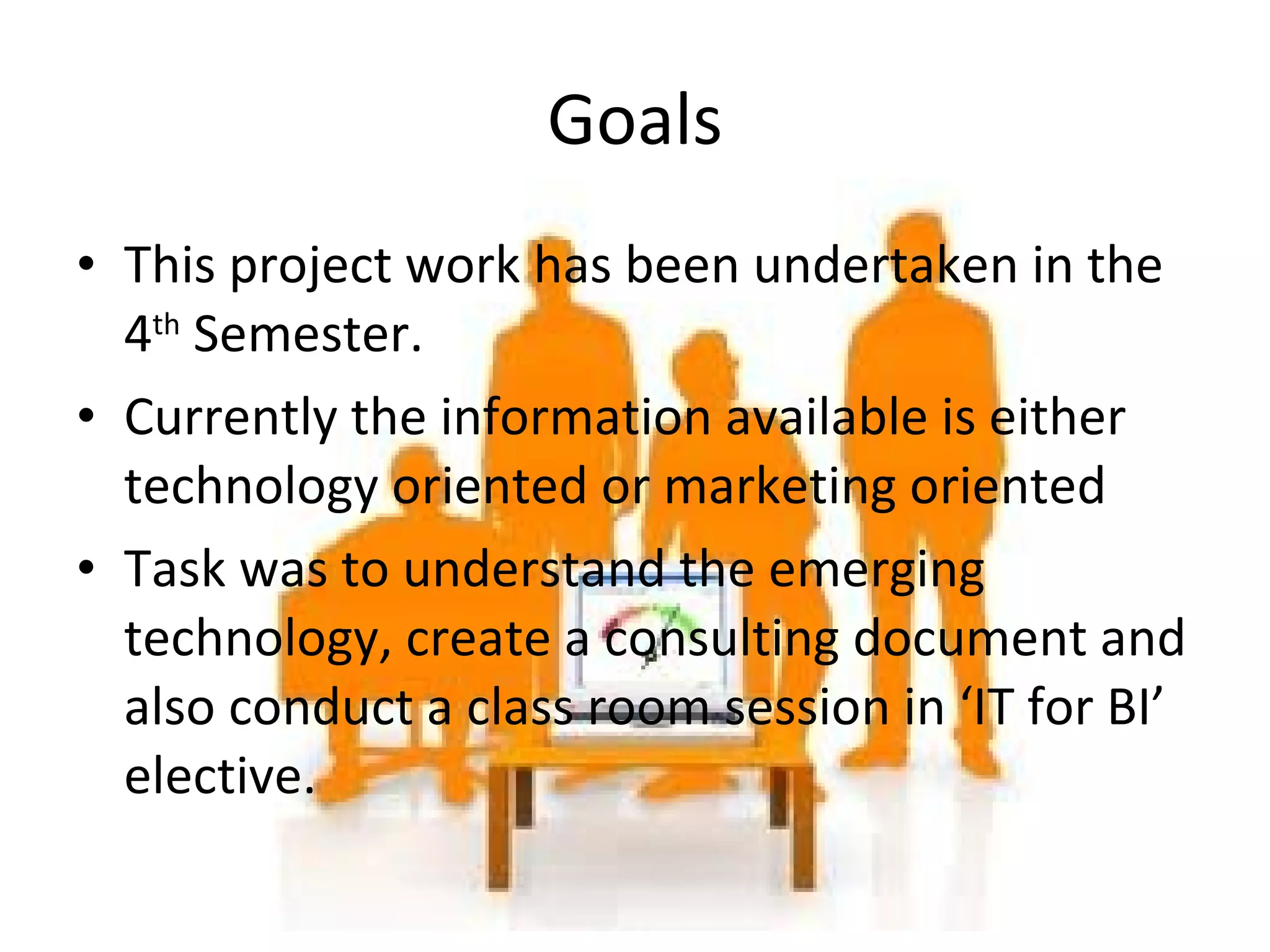 This project work has been undertaken in the 4 th  Semester. Currently the information available is either technology oriented or marketing oriented Task was to understand the emerging technology, create a consulting document and also conduct a class room session in ‘IT for BI’ elective. Goals 