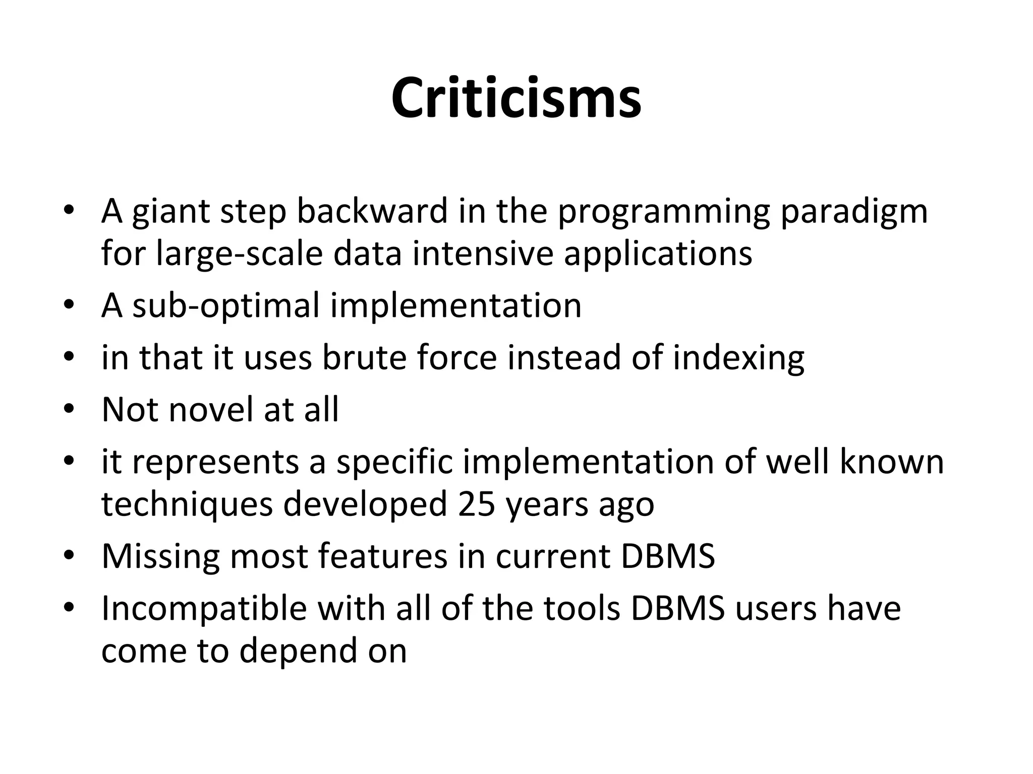 Criticisms A giant step backward in the programming paradigm for large-scale data intensive applications A sub-optimal implementation in that it uses brute force instead of indexing Not novel at all it represents a specific implementation of well known techniques developed 25 years ago Missing most features in current DBMS Incompatible with all of the tools DBMS users have come to depend on 