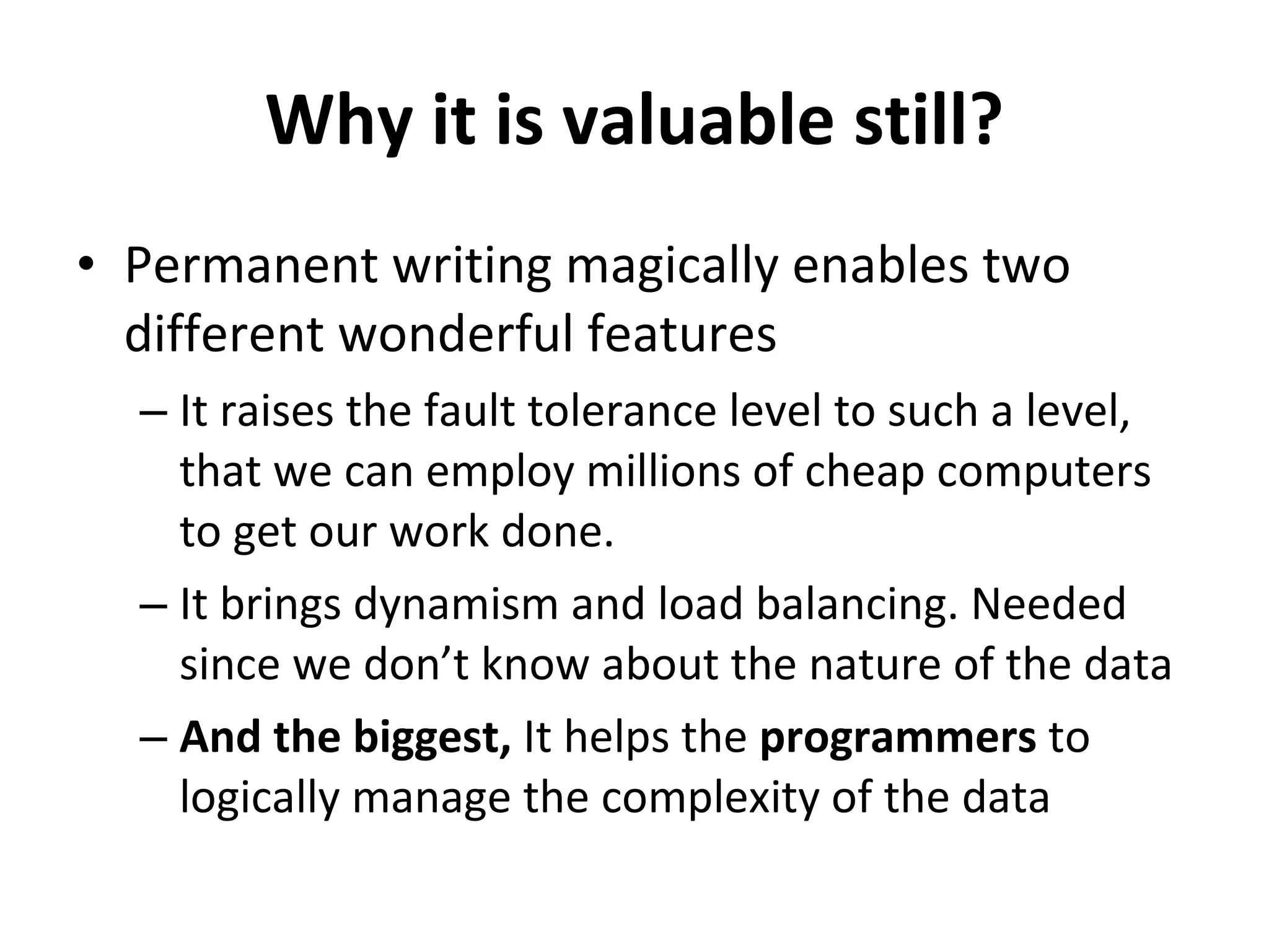 Why it is valuable still? Permanent writing magically enables two different wonderful features It raises the fault tolerance level to such a level, that we can employ millions of cheap computers to get our work done. It brings dynamism and load balancing. Needed since we don’t know about the nature of the data And the biggest,  It helps the  programmers  to logically manage the complexity of the data 