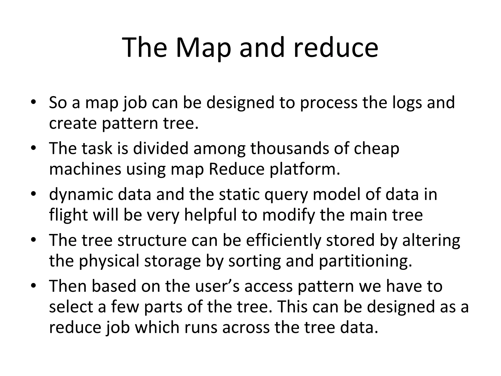 The Map and reduce So a map job can be designed to process the logs and create pattern tree.  The task is divided among thousands of cheap machines using map Reduce platform. dynamic data and the static query model of data in flight will be very helpful to modify the main tree The tree structure can be efficiently stored by altering the physical storage by sorting and partitioning. Then based on the user’s access pattern we have to select a few parts of the tree. This can be designed as a reduce job which runs across the tree data. 