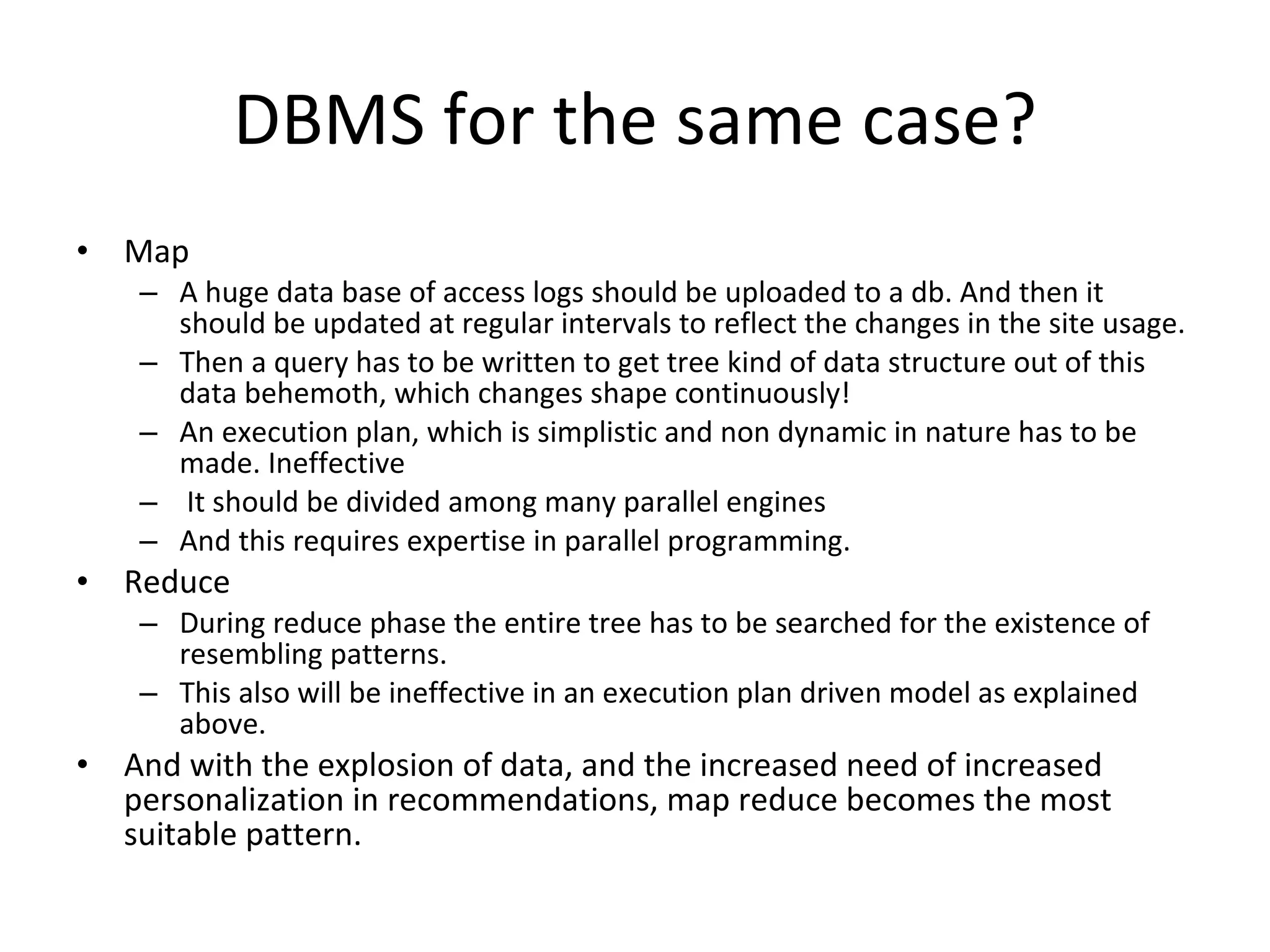 DBMS for the same case? Map A huge data base of access logs should be uploaded to a db. And then it should be updated at regular intervals to reflect the changes in the site usage.  Then a query has to be written to get tree kind of data structure out of this data behemoth, which changes shape continuously!  An execution plan, which is simplistic and non dynamic in nature has to be made. Ineffective It should be divided among many parallel engines And this requires expertise in parallel programming. Reduce During reduce phase the entire tree has to be searched for the existence of resembling patterns.  This also will be ineffective in an execution plan driven model as explained above.  And with the explosion of data, and the increased need of increased personalization in recommendations, map reduce becomes the most suitable pattern. 