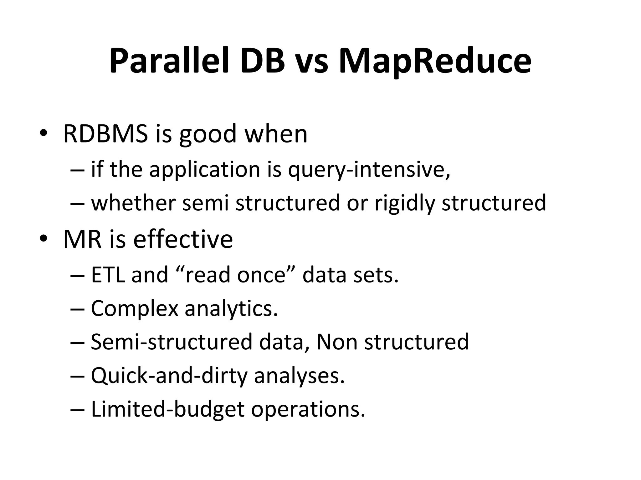 Parallel DB vs MapReduce RDBMS is good when if the application is query-intensive, whether semi structured or rigidly structured MR is effective ETL and “read once” data sets. Complex analytics. Semi-structured data, Non structured Quick-and-dirty analyses. Limited-budget operations. 