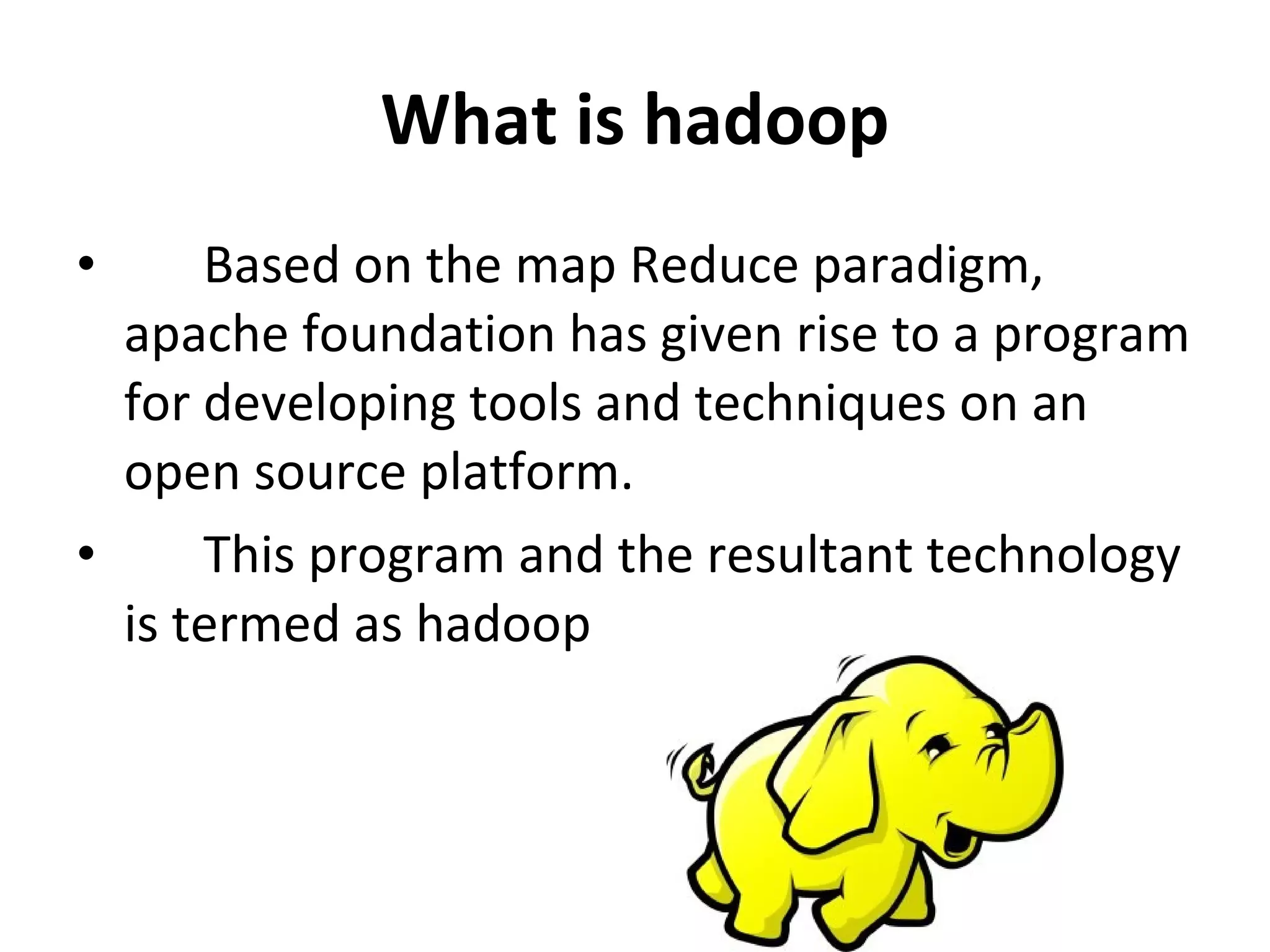 What is hadoop Based on the map Reduce paradigm, apache foundation has given rise to a program for developing tools and techniques on an open source platform.  This program and the resultant technology is termed as hadoop 