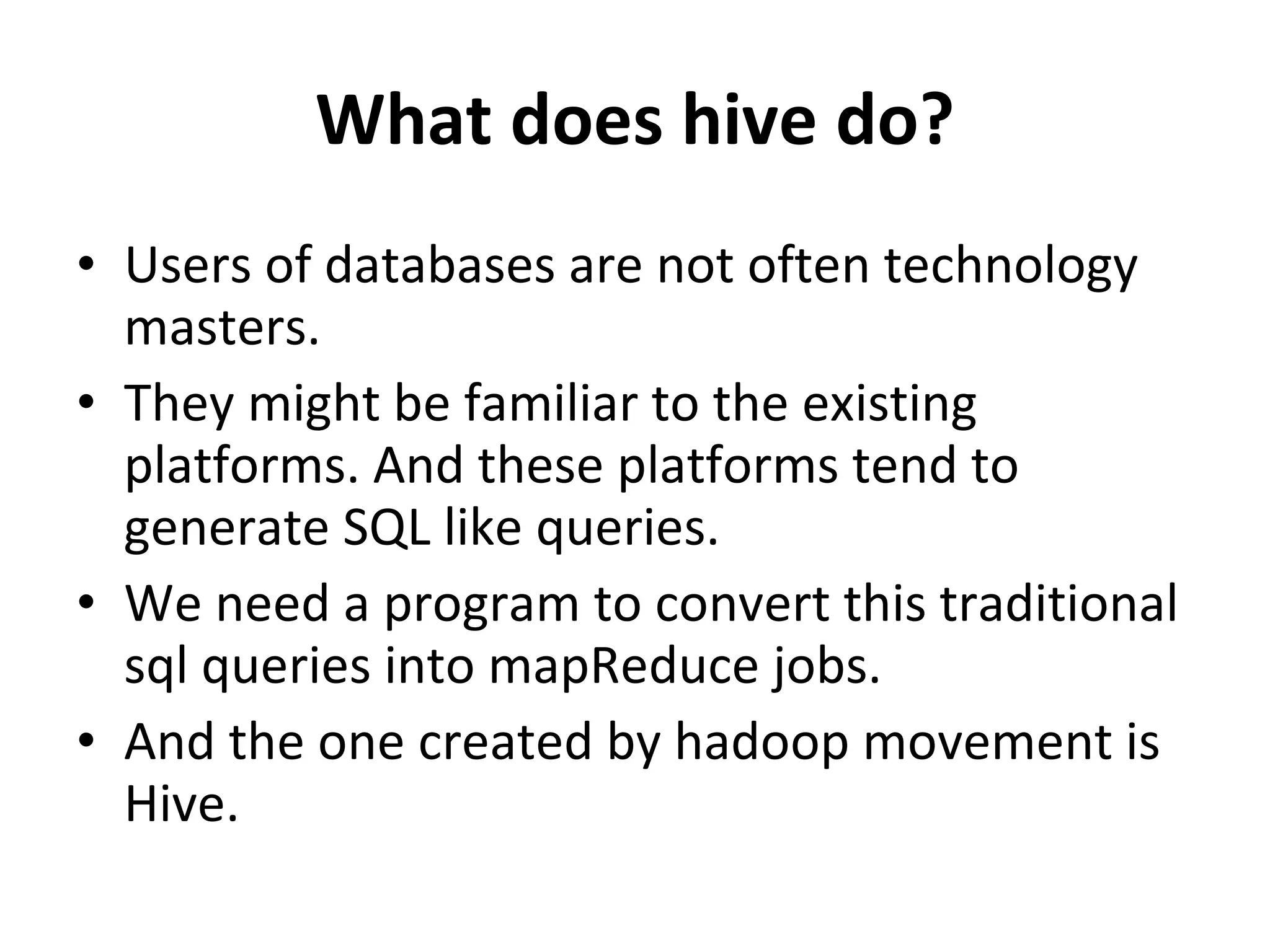 What does hive do? Users of databases are not often technology masters.  They might be familiar to the existing platforms. And these platforms tend to generate SQL like queries.  We need a program to convert this traditional sql queries into mapReduce jobs.  And the one created by hadoop movement is Hive.  