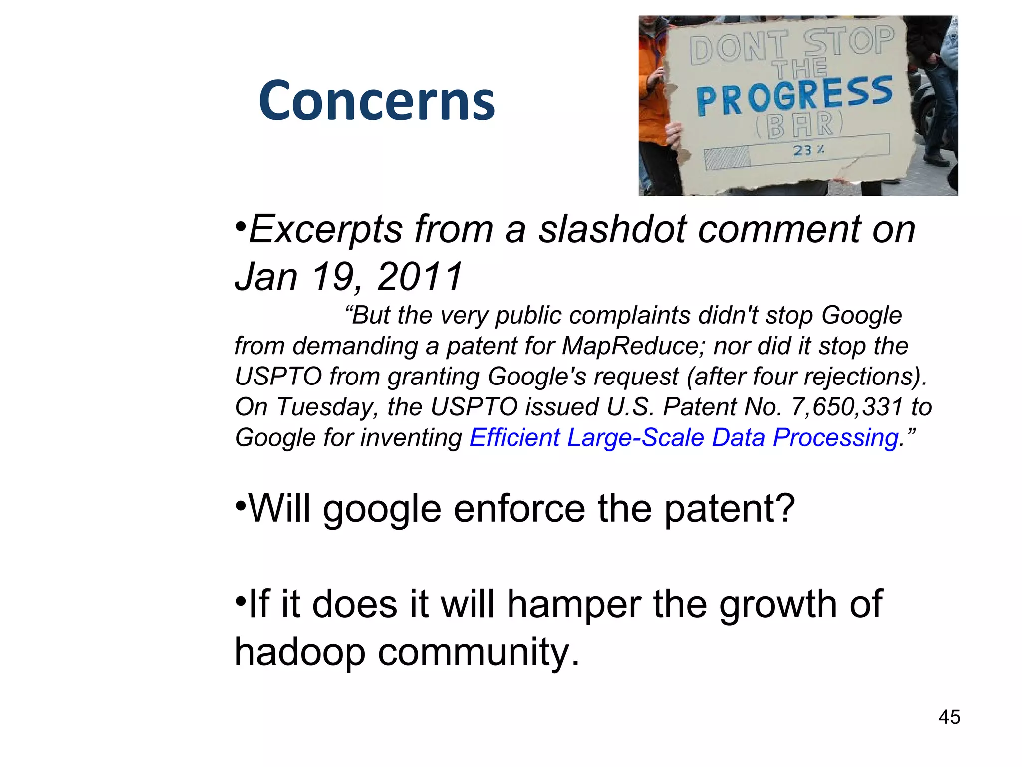 Concerns Excerpts from a slashdot comment on Jan 19, 2011  “ But the very public complaints didn't stop Google from demanding a patent for MapReduce; nor did it stop the USPTO from granting Google's request (after four rejections). On Tuesday, the USPTO issued U.S. Patent No. 7,650,331 to Google for inventing  Efficient Large-Scale Data Processing .” Will google enforce the patent? If it does it will hamper the growth of hadoop community. 