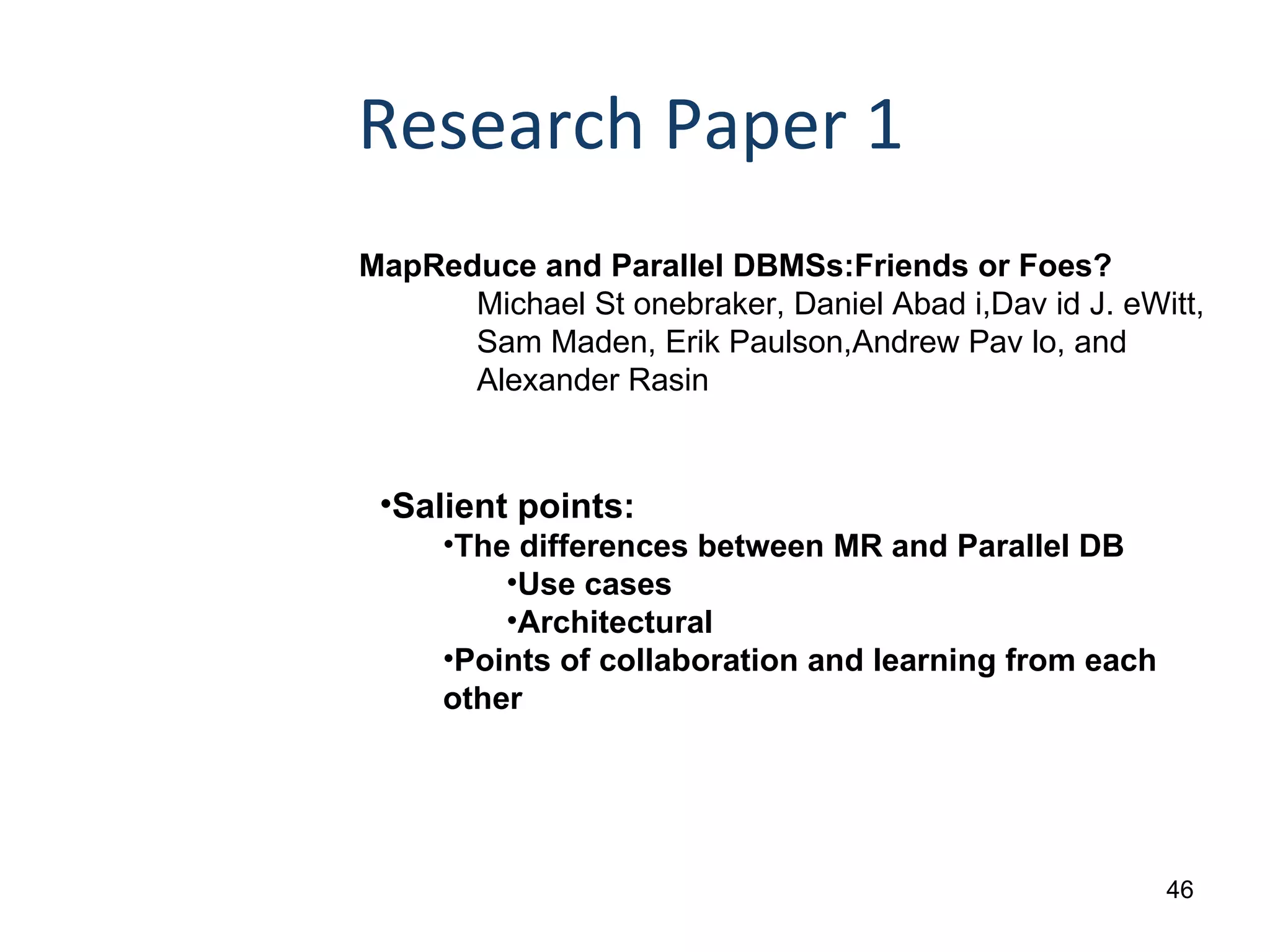 Research Paper 1 MapReduce and Parallel DBMSs:Friends or Foes? Michael St onebraker, Daniel Abad i, Dav id J. eWitt,  Sam Maden, Erik Paulson,Andrew Pav lo, and  Alexander Rasin Salient points: The differences between MR and Parallel DB Use cases Architectural Points of collaboration and learning from each other 