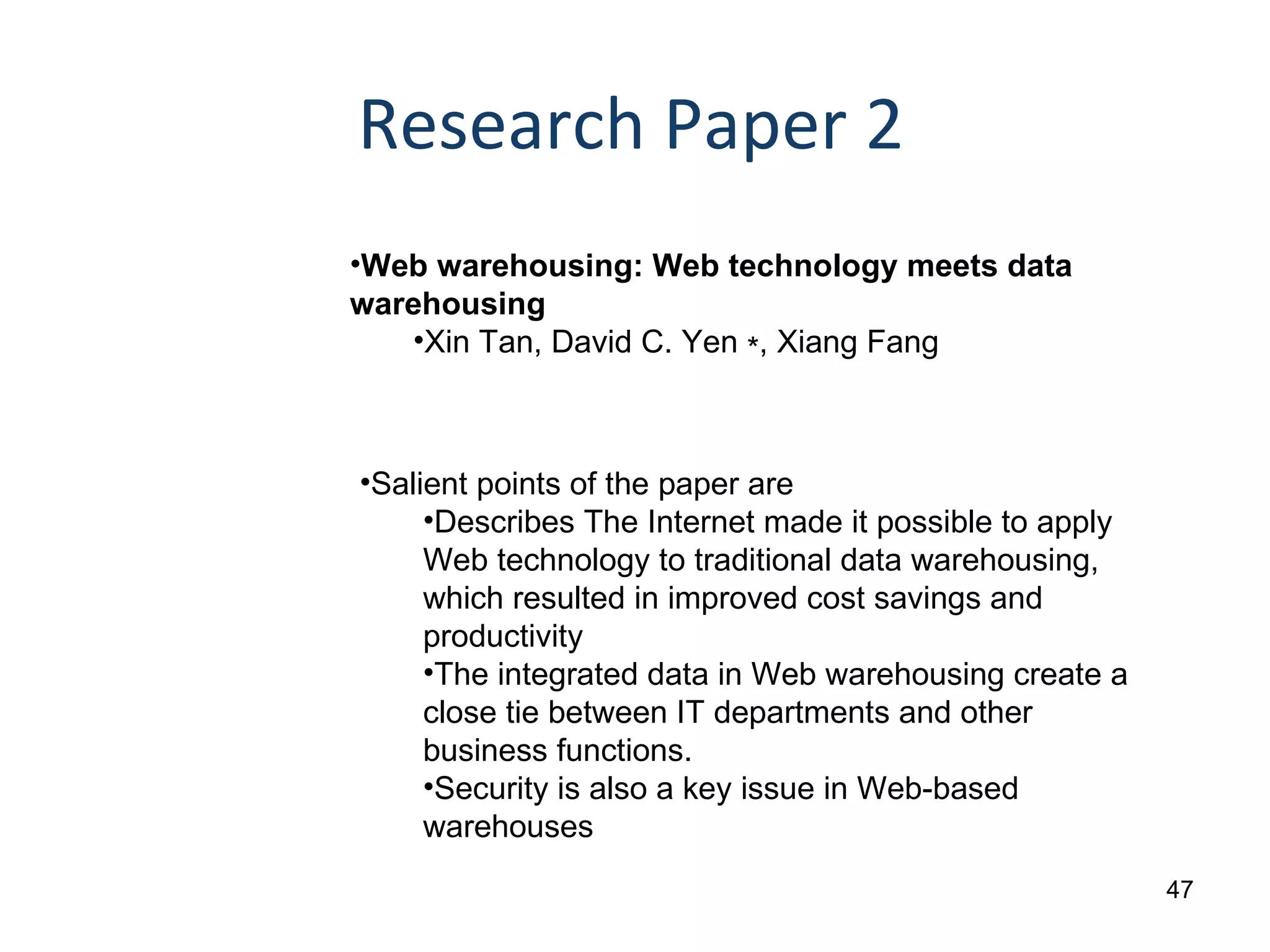 Research Paper 2 Web warehousing: Web technology meets data warehousing  Xin Tan, David C. Yen ∗, Xiang Fang Salient points of the paper are Describes The Internet made it possible to apply Web technology to traditional data warehousing, which resulted in improved cost savings and productivity The  integrated data in Web warehousing create a close tie between IT departments and other business  functions.  Security is also a key issue in Web-based warehouses 