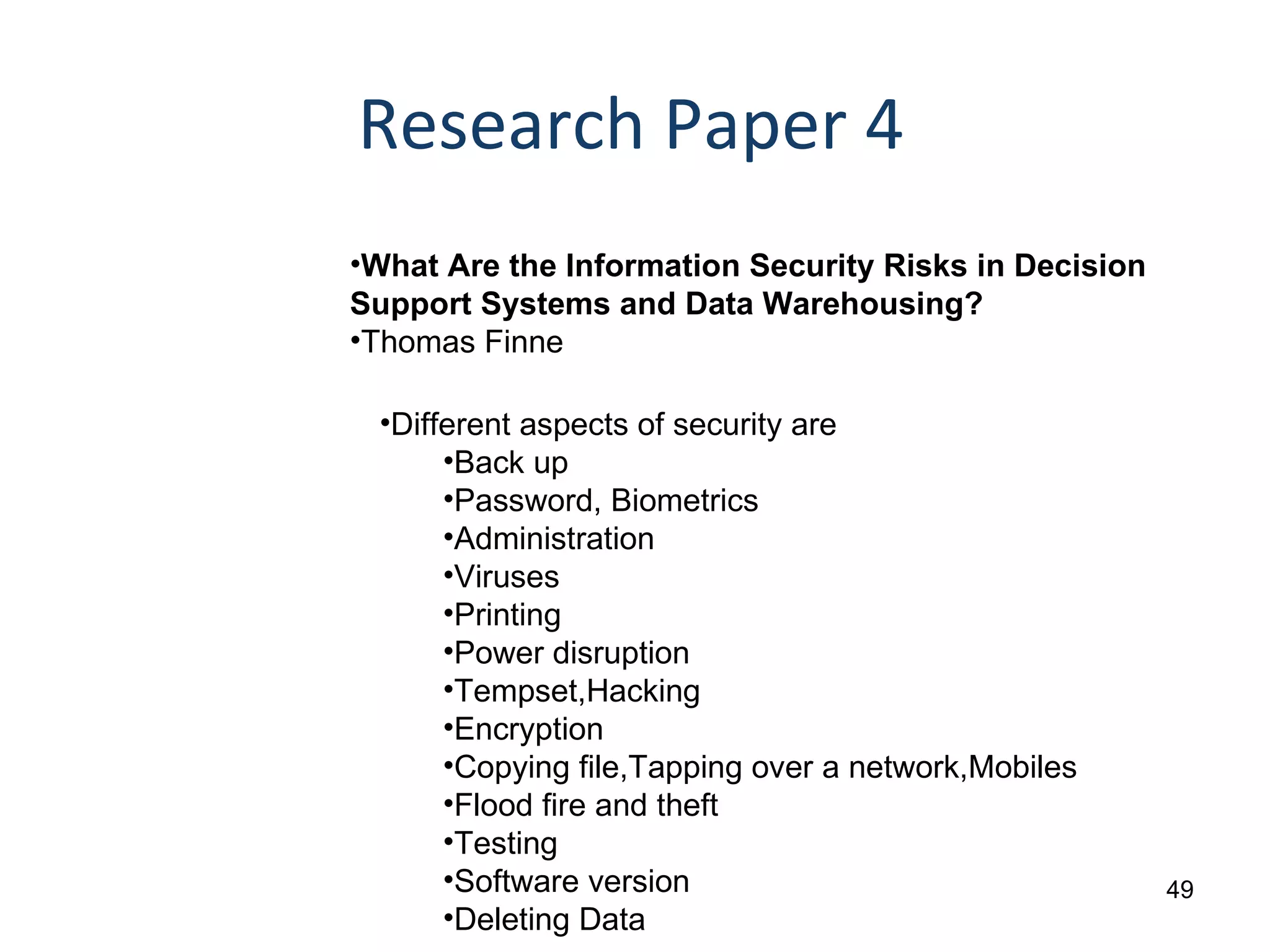 Research Paper 4 What Are the Information Security Risks in Decision Support Systems and Data Warehousing?  Thomas Finne Different aspects of security are Back up Password, Biometrics Administration Viruses Printing Power disruption Tempset,Hacking Encryption Copying file,Tapping over a network,Mobiles Flood fire and theft Testing Software version Deleting Data 