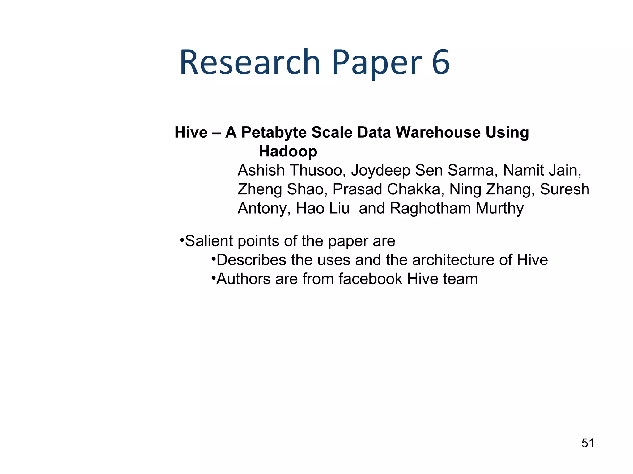 Research Paper 6 Hive – A Petabyte Scale Data Warehouse Using Hadoop Ashish Thusoo, Joydeep Sen Sarma, Namit Jain,  Zheng Shao, Prasad Chakka, Ning Zhang, Suresh  Antony, Hao Liu  and Raghotham Murthy Salient points of the paper are Describes the uses and the architecture of Hive Authors are from facebook Hive team 