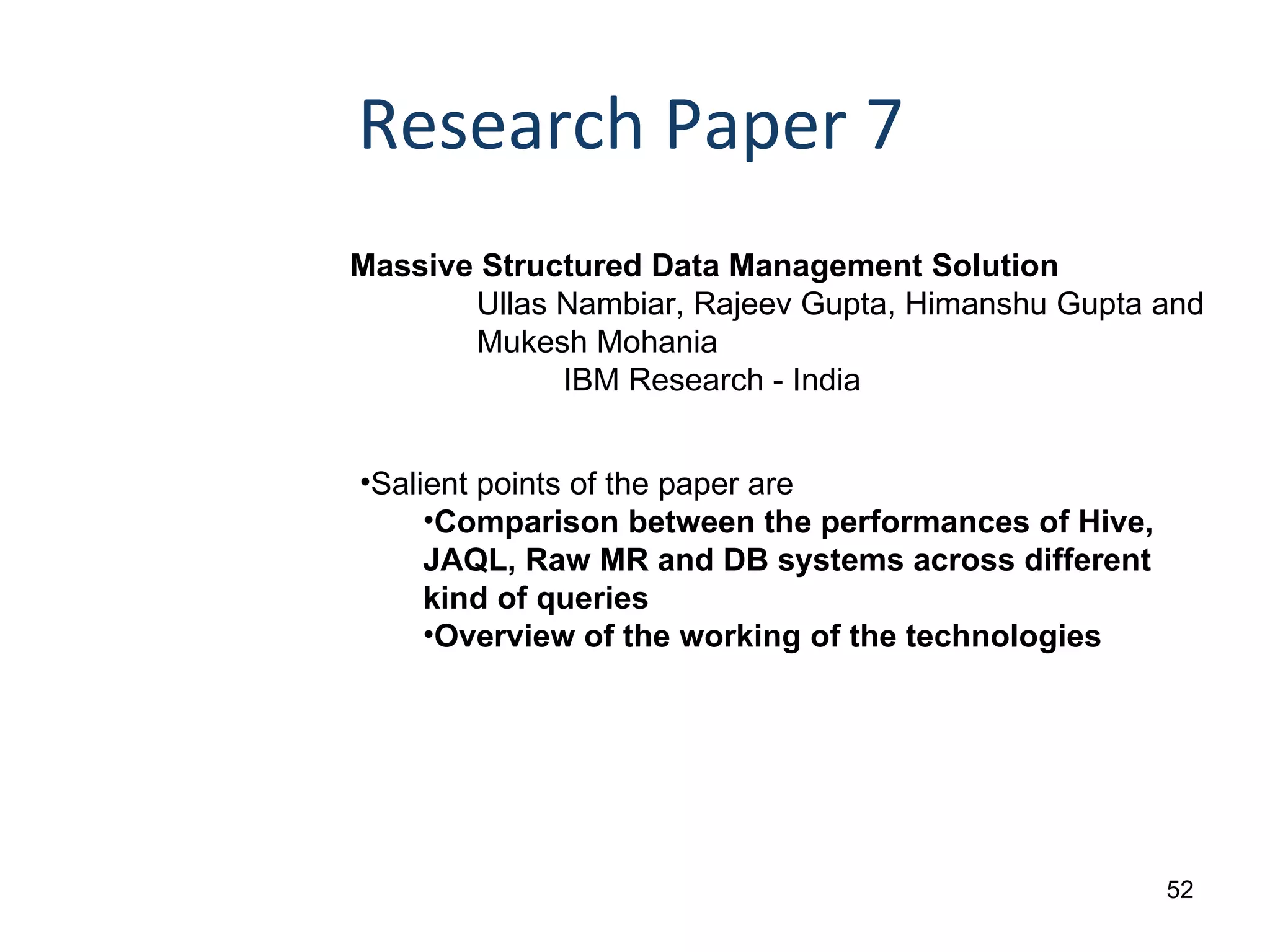 Research Paper 7 Massive Structured Data Management Solution Ullas Nambiar, Rajeev Gupta, Himanshu Gupta and  Mukesh Mohania IBM Research - India Salient points of the paper are Comparison between the performances of Hive, JAQL, Raw MR and DB systems across different kind of queries Overview of the working of the technologies 