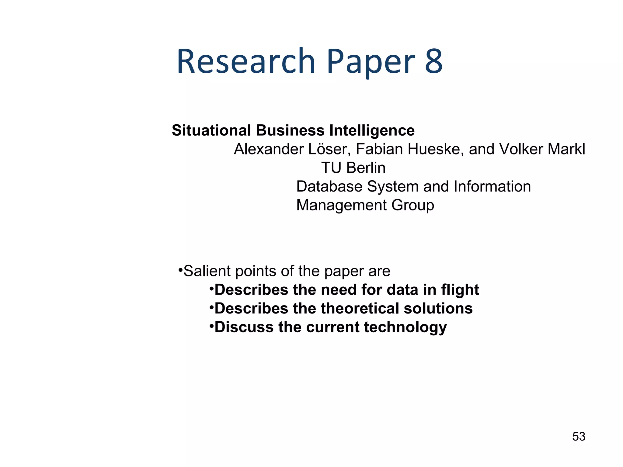 Research Paper 8 Situational Business Intelligence  Alexander Löser, Fabian Hueske, and Volker Markl   TU Berlin Database System and Information  Management Group Salient points of the paper are Describes the need for data in flight Describes the theoretical solutions Discuss the current technology 
