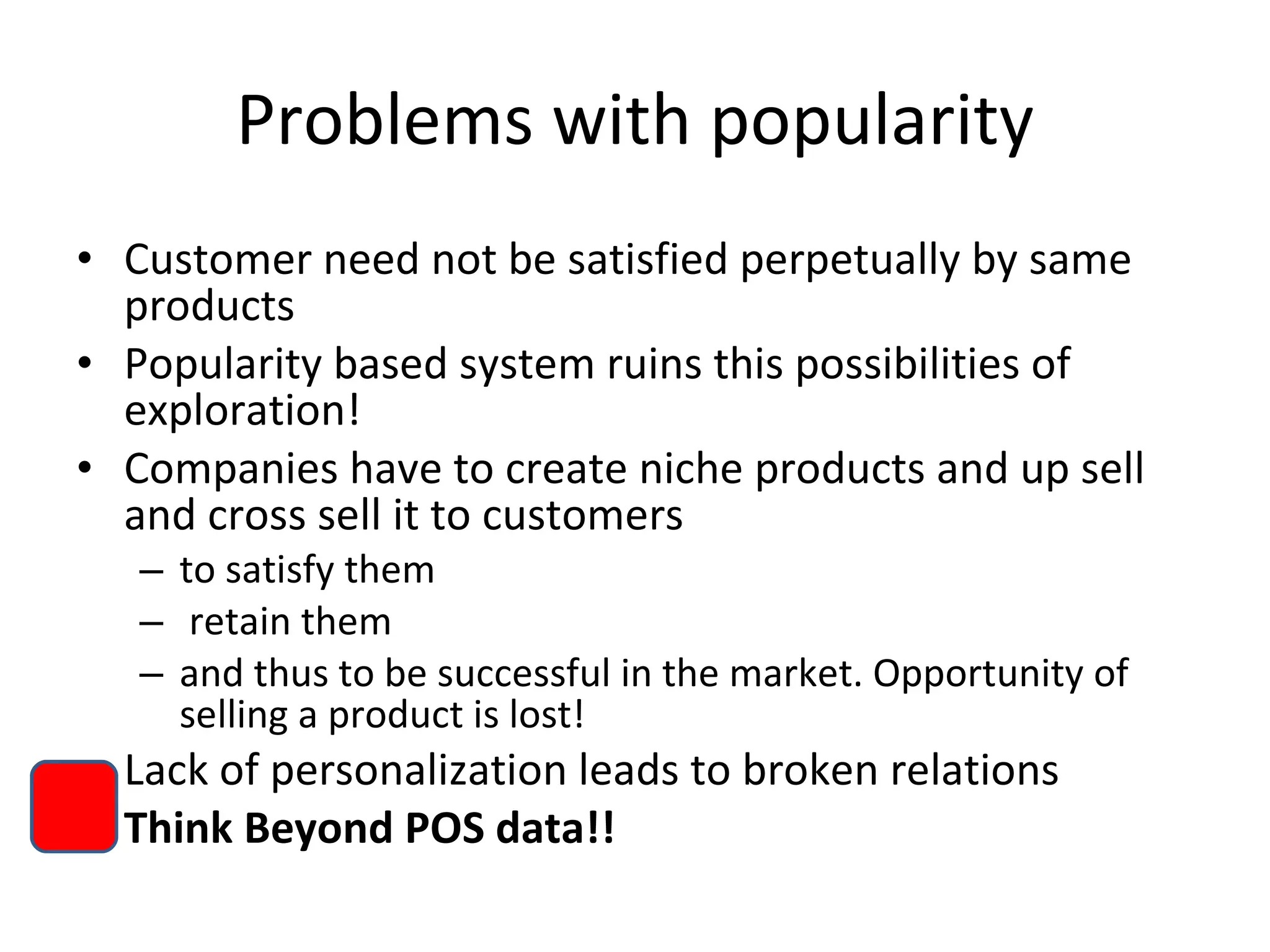Problems with popularity Customer need not be satisfied perpetually by same products Popularity based system ruins this possibilities of exploration! Companies have to create niche products and up sell and cross sell it to customers  to satisfy them retain them  and thus to be successful in the market. Opportunity of selling a product is lost!  Lack of personalization leads to broken relations Think Beyond POS data!! 