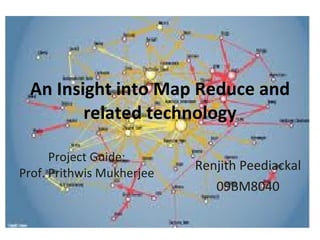 An Insight into Map Reduce and related technology Renjith Peediackal 09BM8040 Project Guide: Prof. Prithwis Mukherjee 
