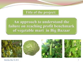An approach to understand the
failure on reaching profit benchmark
of vegetable mart in Big Bazaar
Saturday, May 18, 2013 1
Title of the project:
 