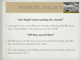 PATHETIC FALLACY
“the frigid wind tousling the clouds”
• a strong force is controlling the clouds, reflecting Mr Bleaney’s
own vulnerability to the pressures of the world
“till they moved him”
• Mr Bleaney is at the mercy of more powerful people, just like
the clouds blown about by the wind
• The dim lighting and chilling wind mirror how dead, cold and
depressing his life is
 