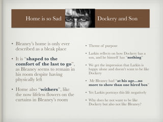 Home is so Sad
• Bleaney’s home is only ever
described as a bleak place
• It is “shaped to the
comfort of the last to go”,
as Bleaney seems to remain in
his room despite having
physically left
• Home also “withers”, like
the now lifeless flowers on the
curtains in Bleaney’s room
• Theme of purpose
• Larkin reflects on how Dockery has a
son, and he himself has “nothing”
• We get the impression that Larkin is
happy alone and doesn’t want to be like
Dockery
• Mr Bleaney had “at his age…no
more to show than one hired box”
• Yet Larkin portrays this life negatively
• Why does he not want to be like
Dockery but also not like Bleaney?
Dockery and Son
 