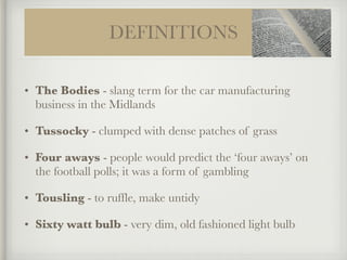 DEFINITIONS
• The Bodies - slang term for the car manufacturing
business in the Midlands
• Tussocky - clumped with dense patches of grass
• Four aways - people would predict the ‘four aways’ on
the football polls; it was a form of gambling
• Tousling - to ruffle, make untidy
• Sixty watt bulb - very dim, old fashioned light bulb
 