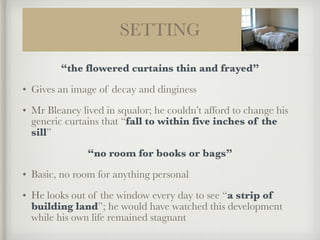 SETTING
“the flowered curtains thin and frayed”
• Gives an image of decay and dinginess
• Mr Bleaney lived in squalor; he couldn’t afford to change his
generic curtains that “fall to within five inches of the
sill”
“no room for books or bags”
• Basic, no room for anything personal
• He looks out of the window every day to see “a strip of
building land”; he would have watched this development
while his own life remained stagnant
 