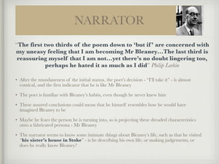 NARRATOR
!
• After the mundaneness of the initial stanza, the poet’s decision - “I’ll take it” - is almost
comical, and the first indicator that he is like Mr Bleaney
• The poet is familiar with Bleaney’s habits, even though he never knew him
• These assured conclusions could mean that he himself resembles how he would have
imagined Bleaney to be
• Maybe he fears the person he is turning into, so is projecting these dreaded characteristics
onto a fabricated persona - Mr Bleaney
• The narrator seems to know some intimate things about Bleaney’s life, such as that he visited
“his sister’s house in Stoke” - is he describing his own life, or making judgements, or
does he really know Bleaney?
“The first two thirds of the poem down to ‘but if ’ are concerned with
my uneasy feeling that I am becoming Mr Bleaney…The last third is
reassuring myself that I am not…yet there’s no doubt lingering too,
perhaps he hated it as much as I did” Philip Larkin
 