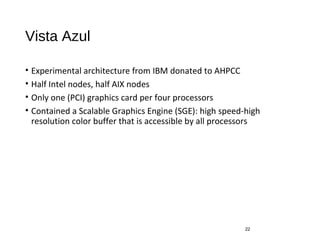 Vista Azul
• Experimental architecture from IBM donated to AHPCC
• Half Intel nodes, half AIX nodes
• Only one (PCI) graphics card per four processors
• Contained a Scalable Graphics Engine (SGE): high speed-high
resolution color buffer that is accessible by all processors
22
 