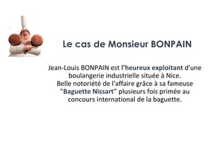 Jean-Louis BONPAIN est l’heureux exploitant d'une
boulangerie industrielle située à Nice.
Belle notoriété de l'affaire grâce à sa fameuse
"Baguette Nissart" plusieurs fois primée au
concours international de la baguette.
Le cas de Monsieur BONPAIN
 
