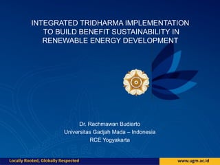 INTEGRATED TRIDHARMA IMPLEMENTATION
TO BUILD BENEFIT SUSTAINABILITY IN
RENEWABLE ENERGY DEVELOPMENT
Dr. Rachmawan Budiarto
Universitas Gadjah Mada – Indonesia
RCE Yogyakarta
 