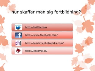 hur skaffar man sig fortbildning?
http://twitter.com
http://www.facebook.com/
http://teachmeet.pbworks.com/
http://edcamp.se/
 