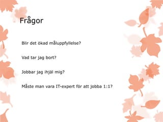 Frågor
Blir det ökad måluppfyllelse?
Vad tar jag bort?
Jobbar jag ihjäl mig?
Måste man vara IT-expert för att jobba 1:1?
 