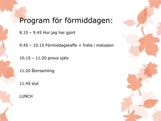Program för förmiddagen:
8.15 – 9.45 Hur jag har gjort
9.45 – 10.15 Förmiddagskaffe + fralla i matsalen
10.15 – 11.20 prova själv
11.20 återsamling
11.45 slut
LUNCH
 