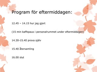 Program för eftermiddagen:
12.45 – 14.15 hur jag gjort
(15 min kaffepaus i personalrummet under eftermiddagen)
14.30-15.40 prova själv
15.40 återsamling
16.00 slut
 