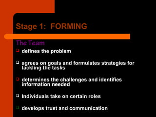 Stage 1: FORMING
The Team
 defines the problem
 agrees on goals and formulates strategies for
tackling the tasks
 determines the challenges and identifies
information needed
 Individuals take on certain roles
 develops trust and communication
 