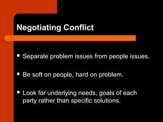 Negotiating Conflict
 Separate problem issues from people issues.
 Be soft on people, hard on problem.
 Look for underlying needs, goals of each
party rather than specific solutions.
 