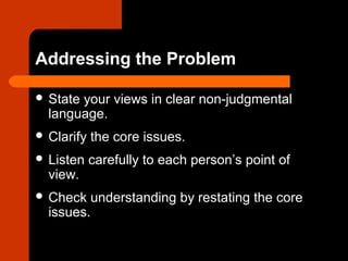 Addressing the Problem
 State your views in clear non-judgmental
language.
 Clarify the core issues.
 Listen carefully to each person’s point of
view.
 Check understanding by restating the core
issues.
 