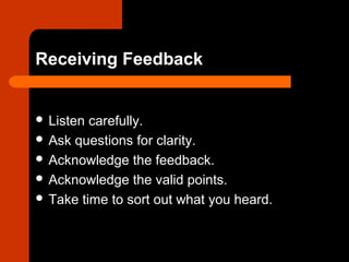Receiving Feedback
 Listen carefully.
 Ask questions for clarity.
 Acknowledge the feedback.
 Acknowledge the valid points.
 Take time to sort out what you heard.
 