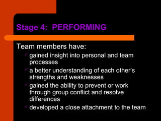 Stage 4: PERFORMINGStage 4: PERFORMING
Team members have:
 gained insight into personal and team
processes
 a better understanding of each other’s
strengths and weaknesses
 gained the ability to prevent or work
through group conflict and resolve
differences
 developed a close attachment to the team
 