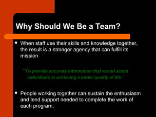 Why Should We Be a Team?
 When staff use their skills and knowledge together,
the result is a stronger agency that can fulfill its
mission
“To provide accurate information that would assist
individuals in achieving a better quality of life.”
 People working together can sustain the enthusiasm
and lend support needed to complete the work of
each program.
 