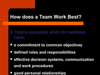 How does a Team Work Best?
A Teams succeeds when its members
have:
 a commitment to common objectives
 defined roles and responsibilities
 effective decision systems, communication
and work procedures
 good personal relationships
 
