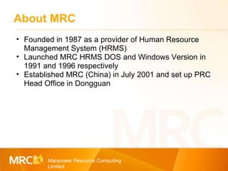 About MRC Manpower Resource Computing Limited Founded in 1987 as a provider of Human Resource Management System (HRMS) Launched MRC HRMS DOS and Windows Version in 1991 and 1996 respectively Established MRC (China) in July 2001 and set up PRC Head Office in Dongguan 