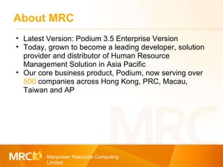 About MRC Manpower Resource Computing Limited Latest Version: Podium 3.5 Enterprise Version Today, grown to become a leading developer, solution provider and distributor of Human Resource Management Solution in Asia Pacific Our core business product, Podium, now serving over  500  companies across Hong Kong, PRC, Macau, Taiwan and AP 