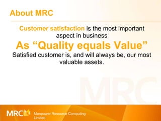 About MRC Manpower Resource Computing Limited Customer satisfaction  is the most important aspect in business As “Quality equals Value” Satisfied customer is, and will always be, our most valuable assets. 
