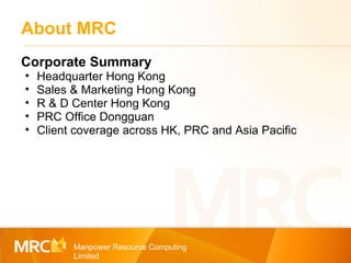 About MRC Manpower Resource Computing Limited Corporate Summary Headquarter Hong Kong Sales & Marketing Hong Kong R & D Center Hong Kong PRC Office Dongguan Client coverage across HK, PRC and Asia Pacific 
