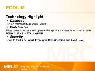 PODIUM Manpower Resource Computing Limited Technology Highlight Database Run on Microsoft SQL 2005 / 2008 Web Enable Allow users to access and operate the system via Internet or Intranet with  ZERO CLIENT INSTALLATION Security Down to the  Functional, Employee Classification  and  Field Level 